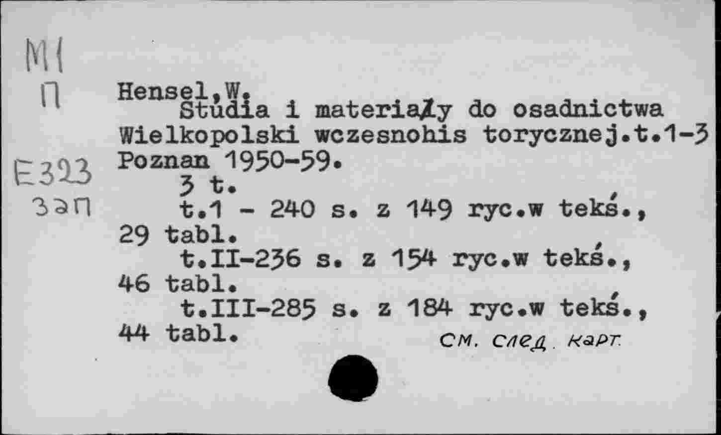 ﻿Ml п
езаз
ззп
д01 W»
Studia і materia/y do osadnictwa Wielkopolski wczesnohis torycznej.t.1-5 Poznan 1950-59*
5 *.
t.1 - 240 s. z 149 ryc.w teks., 29 tabl.
t.11-256 s. z 154 ryc.w teks., 46 tabl.
t.III-285 s. z 184 ryc.w teks.,
44 tabl.	cm. Сггед. нарт